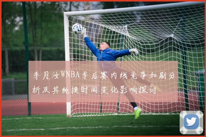 李月汝WNBA季后赛内线竞争加剧分析及其轮换时间变化影响探讨